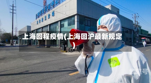上海回程疫情(上海回沪最新规定)