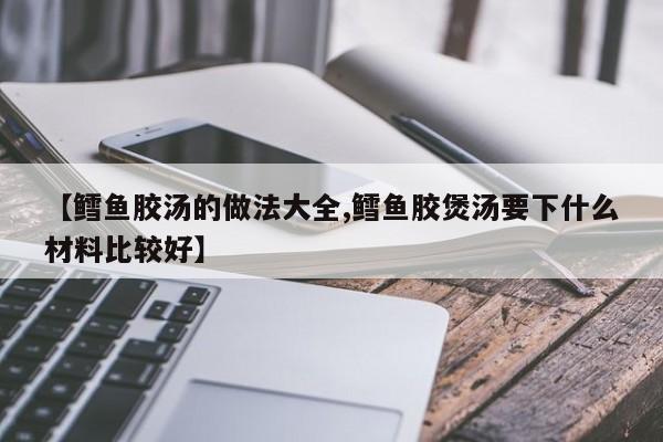 【鳕鱼胶汤的做法大全,鳕鱼胶煲汤要下什么材料比较好】