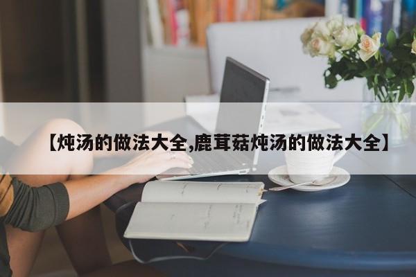 【炖汤的做法大全,鹿茸菇炖汤的做法大全】