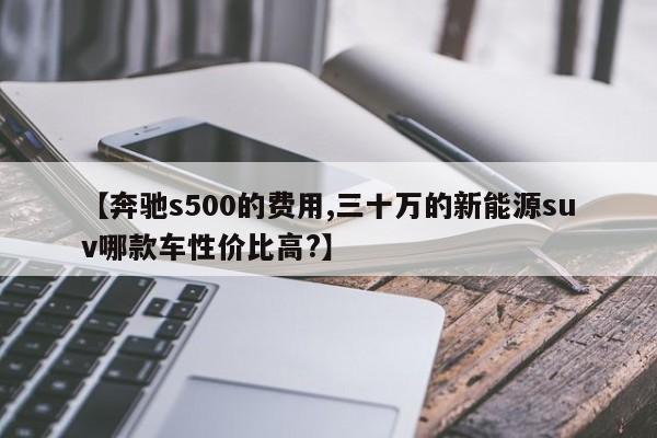 【奔驰s500的费用,三十万的新能源suv哪款车性价比高?】