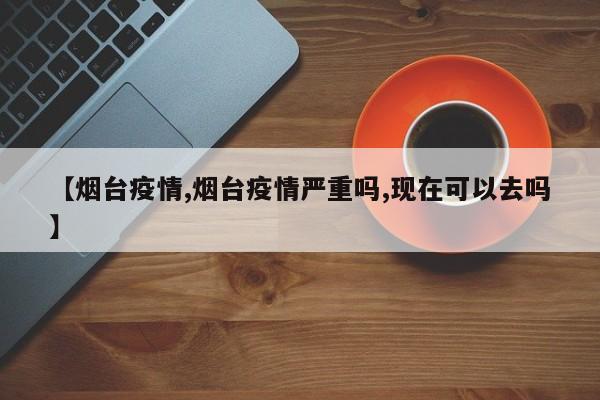 【烟台疫情,烟台疫情严重吗,现在可以去吗】