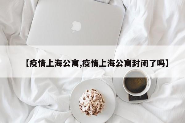 【疫情上海公寓,疫情上海公寓封闭了吗】