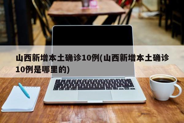 山西新增本土确诊10例(山西新增本土确诊10例是哪里的)