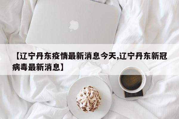 【辽宁丹东疫情最新消息今天,辽宁丹东新冠病毒最新消息】