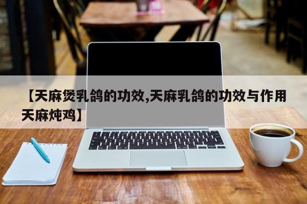 【天麻煲乳鸽的功效,天麻乳鸽的功效与作用天麻炖鸡】