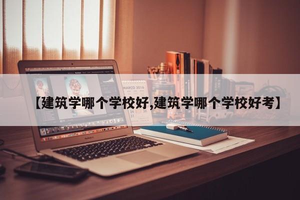 【建筑学哪个学校好,建筑学哪个学校好考】