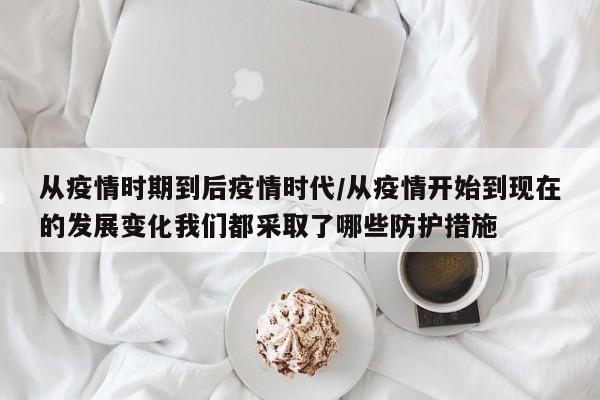 从疫情时期到后疫情时代/从疫情开始到现在的发展变化我们都采取了哪些防护措施