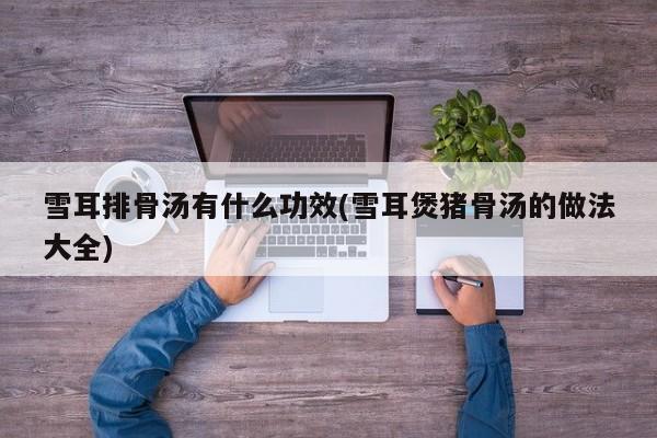 雪耳排骨汤有什么功效(雪耳煲猪骨汤的做法大全)