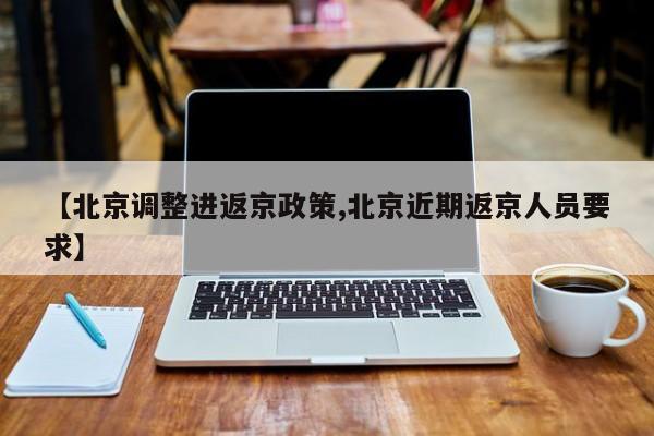 【北京调整进返京政策,北京近期返京人员要求】