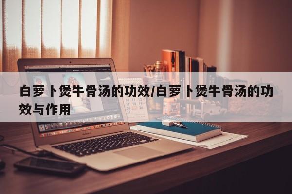 白萝卜煲牛骨汤的功效/白萝卜煲牛骨汤的功效与作用