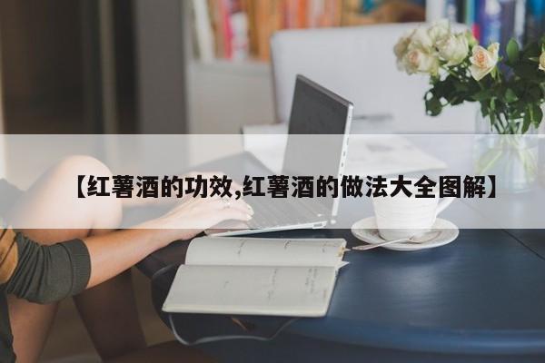 【红薯酒的功效,红薯酒的做法大全图解】