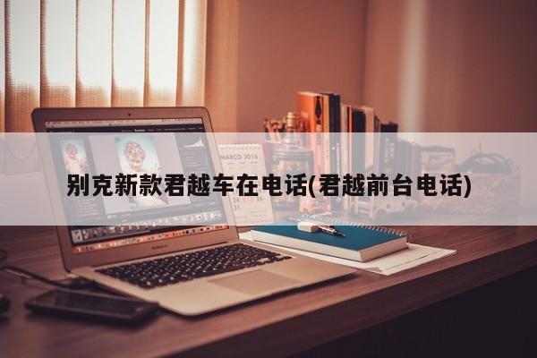 别克新款君越车在电话(君越前台电话)