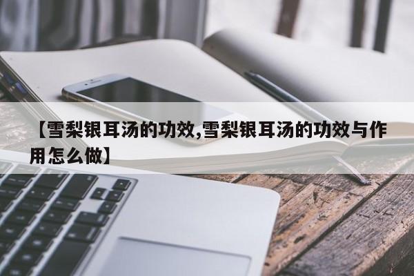 【雪梨银耳汤的功效,雪梨银耳汤的功效与作用怎么做】